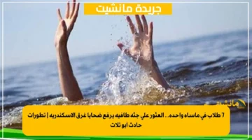 7 طلاب في مأساة واحدة... العثور على جثة طافية يرفع ضحايا غرق الإسكندرية تطورات حادث أبو تلات 1